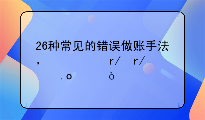 26种常见的错误做账手法，快看看你中招没？