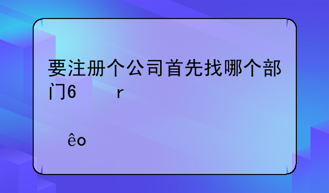 要注册个公司首先找哪个部门?需要那些手续?