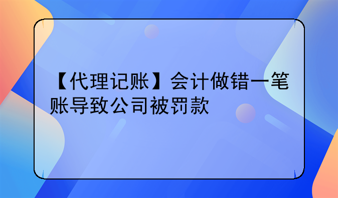 【代理记账】会计做错一笔账导致公司被罚款