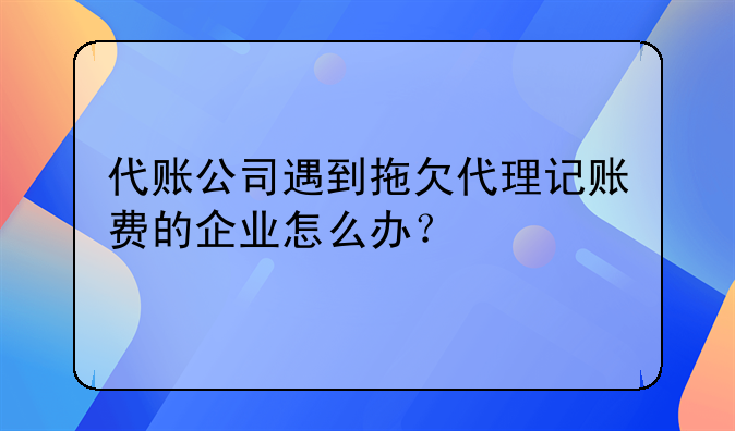 代账公司遇到拖欠代理记账费的企业怎么办？，神州顺利办(深圳)科技有