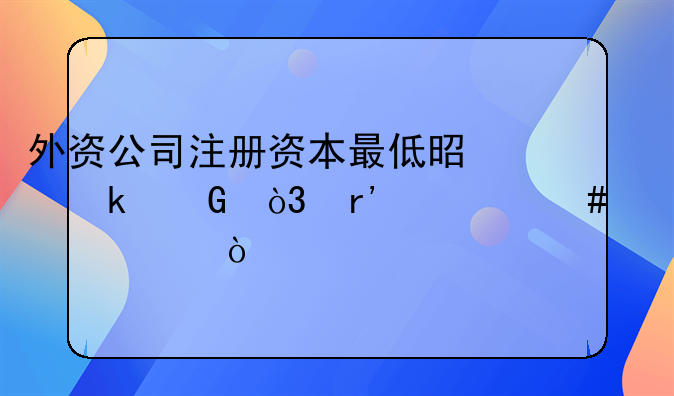 外资公司注册资本最低是多少，有什么要求？