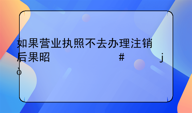 如果营业执照不去办理注销后果是什么样的？