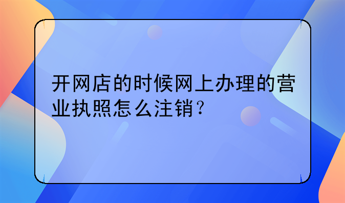 开网店的时候网上办理的营业执照怎么注销？