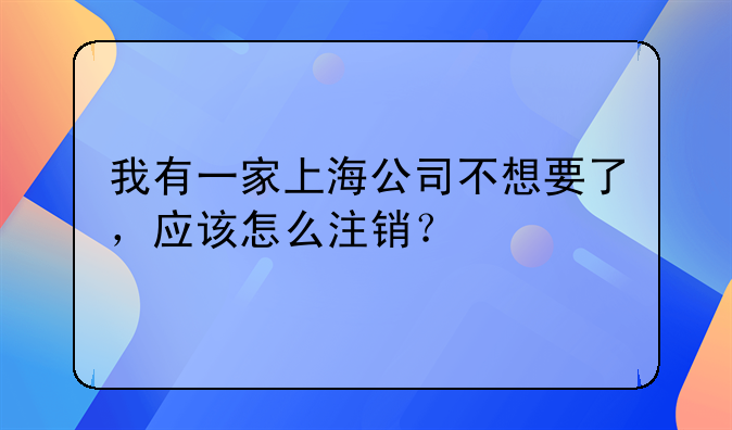 我有一家上海公司不想要了，应该怎么注销？