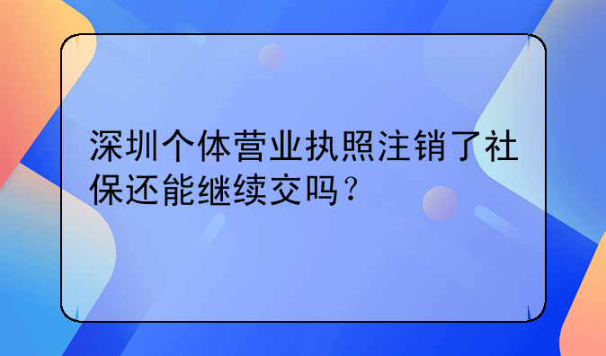 深圳个体营业执照注销了社保还能继续交吗？