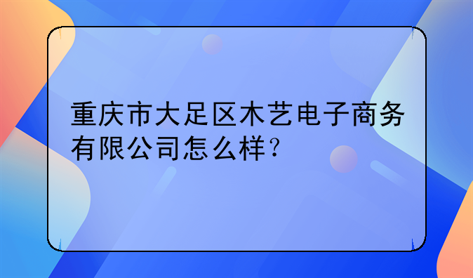 重庆市大足区木艺电子商务有限公司怎么样？