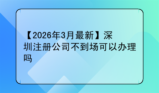 【2026年3月最新】深圳注册公司不到场可