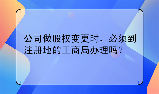 公司做股权变更时，必须到注册地的工商局办理吗？