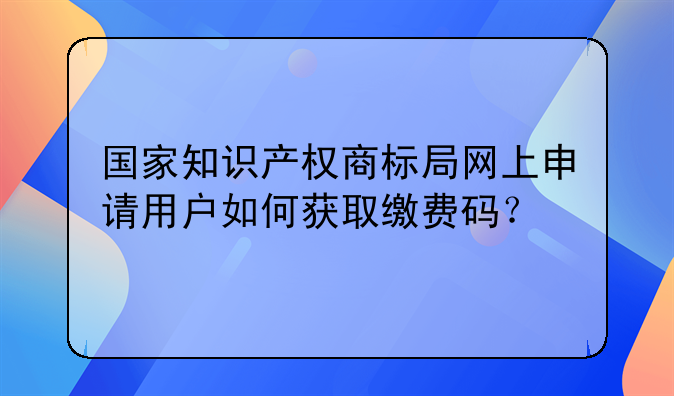 国家知识产权商标局网上申请用户如何获取缴费码？