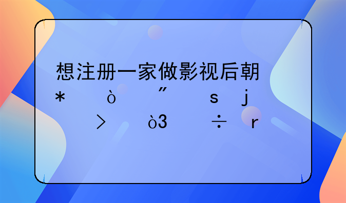 想注册一家做影视后期动漫制作的公司，都需要什么