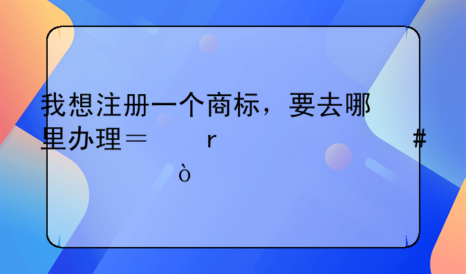 我想注册一个商标，要去哪里办理？需带什么证件？