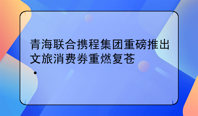 青海联合携程集团重磅推出文旅消费券重燃复苏热情