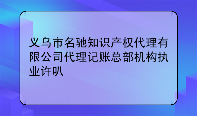 义乌市名驰知识产权代理有限公司代理记账总部机构执业许可公示