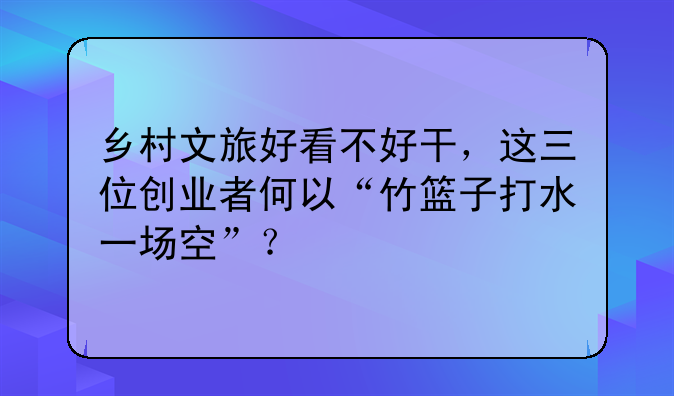 乡村文旅好看不好干，这三位创业者何以“竹篮子打水一场空”？