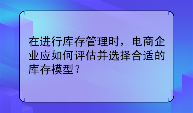 在进行库存管理时，电商企业应如何评估并选择合适的库存模型？