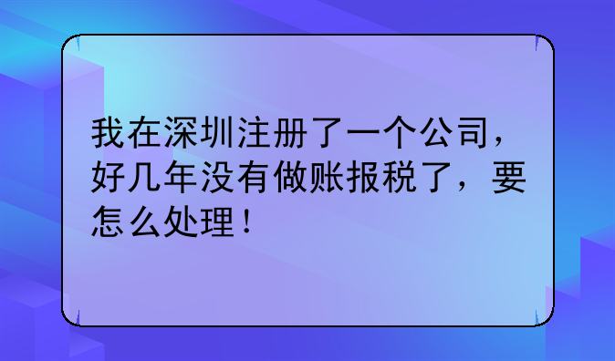 我在深圳注册了一个公司，好几年没有做账报税了，要怎么处理！