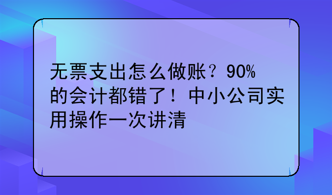 无票支出怎么做账?90%的会计都错了!中