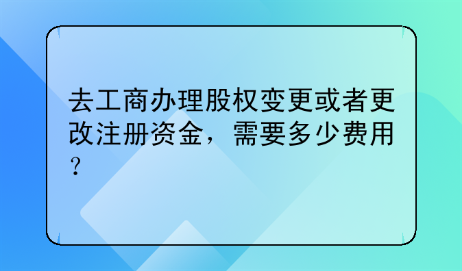 去工商办理股权变更或者更改注册资金，需要多少费用？