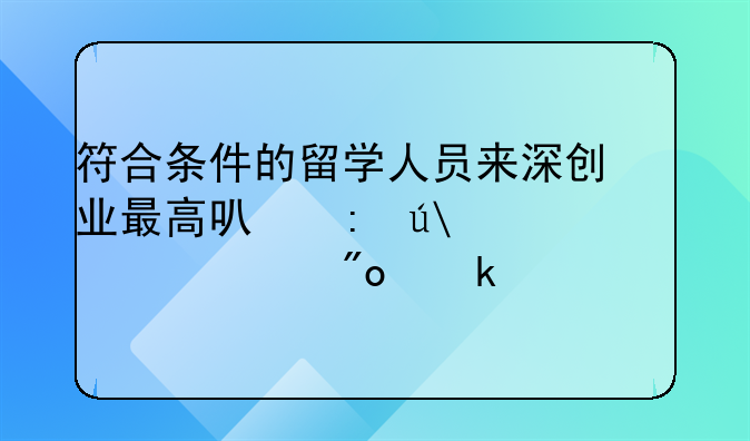 符合条件的留学人员来深创业最高可获得100万元创业补贴