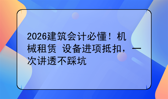 2026建筑会计必懂!机械租赁+设备进项抵