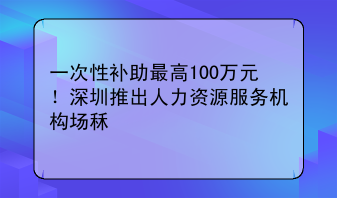 一次性补助最高100万元！深圳推出人力资源服务机构场租补贴