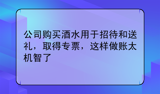 公司购买酒水用于招待和送礼，取得专票，这样做账太机智了