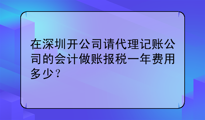 在深圳开公司请代理记账公司的会计做账报税一年费用多少？