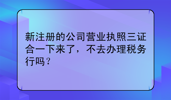 新注册的公司营业执照三证合一下来了，不去办理税务行吗？