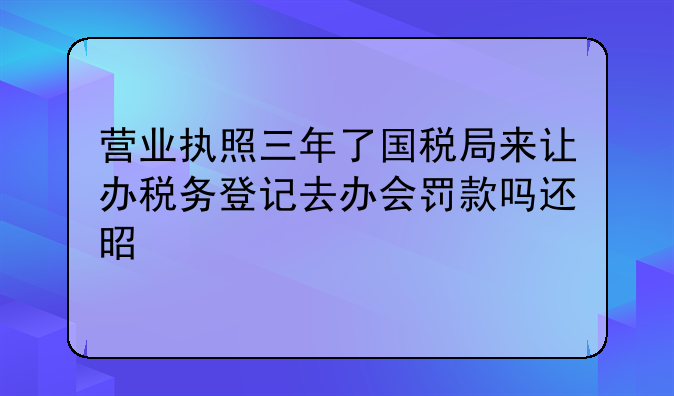 营业执照三年了国税局来让办税务登记去办会罚款吗还是上税