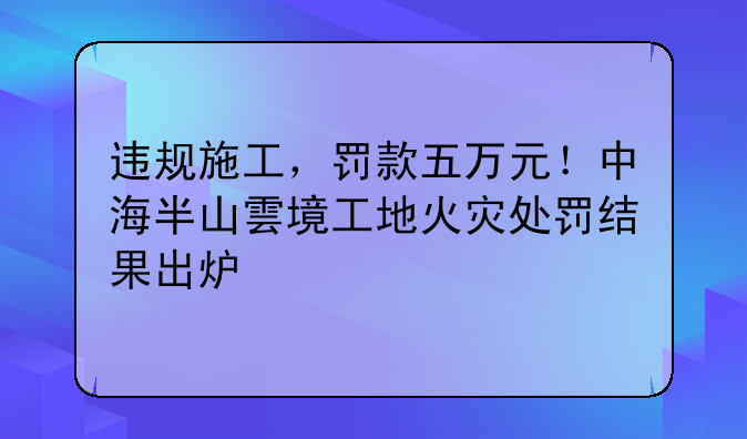 违规施工，罚款五万元！中海半山雲境工地火灾处罚结果出炉