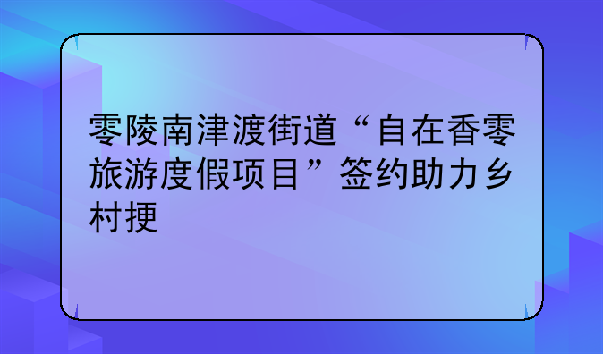 零陵南津渡街道“自在香零旅游度假项目”签约助力乡村振兴