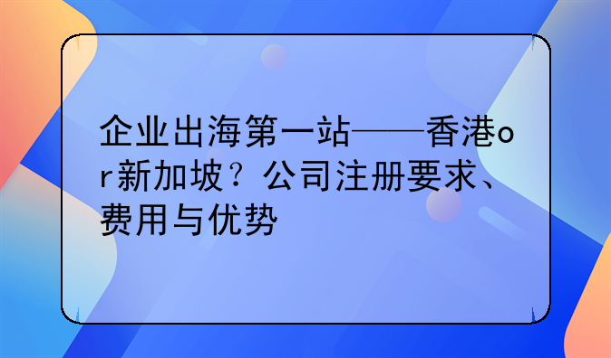 企业出海第一站——香港or新加坡？公司注册要求、费用与优势