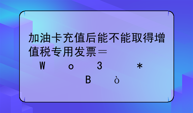 加油卡充值后能不能取得增值税专用发票？如何进行账务处理？