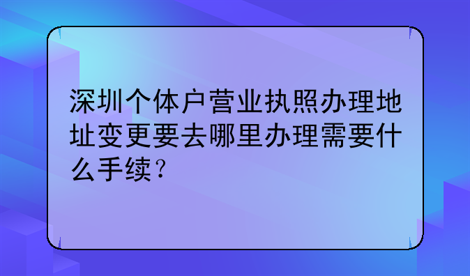 深圳个体户营业执照办理地址变更要去哪里办理需要什么手续？