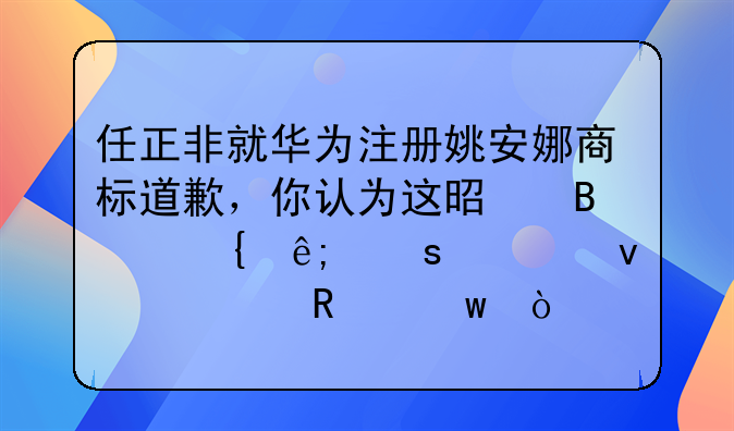 任正非就华为注册姚安娜商标事件道歉，你如何看待华为注册姚安娜商