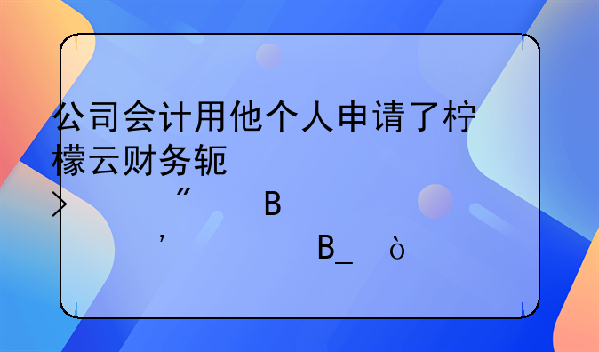 公司会计用他个人申请了柠檬云财务软件为公司客户代理记账安全吗？