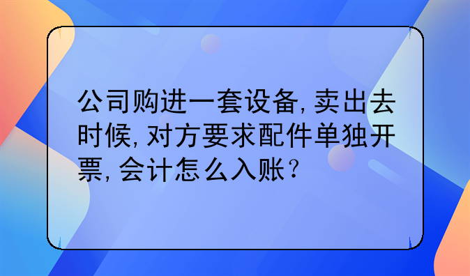 公司购进一套设备,卖出去时候,对方要求配件单独开票,会计怎么入账？