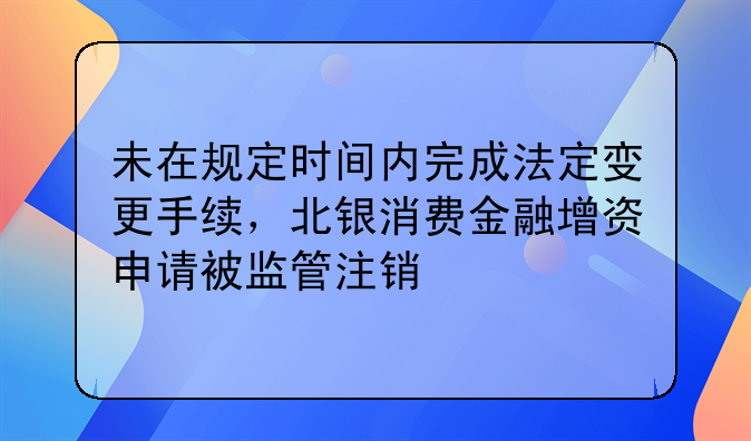 未在规定时间内完成法定变更手续，北银消费金融增资申请被监管注销