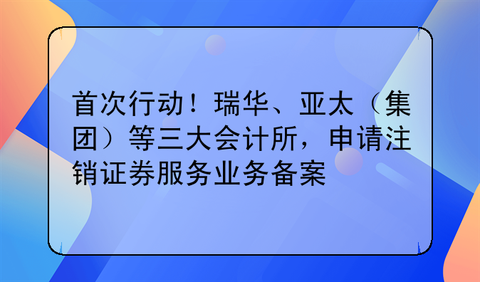 首次行动!瑞华、亚太(集团)等三大会计所,申请注销证券服务业务