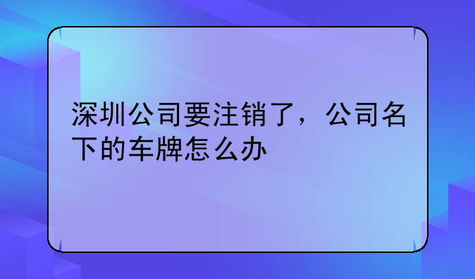 深圳公司要注销了，公司名下的车牌怎么办